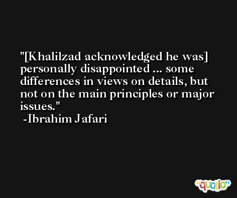 [Khalilzad acknowledged he was] personally disappointed ... some differences in views on details, but not on the main principles or major issues. -Ibrahim Jafari