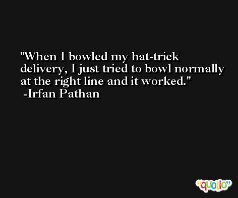 When I bowled my hat-trick delivery, I just tried to bowl normally at the right line and it worked. -Irfan Pathan