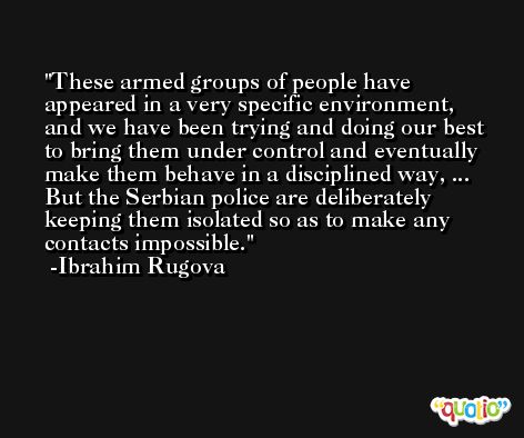 These armed groups of people have appeared in a very specific environment, and we have been trying and doing our best to bring them under control and eventually make them behave in a disciplined way, ... But the Serbian police are deliberately keeping them isolated so as to make any contacts impossible. -Ibrahim Rugova