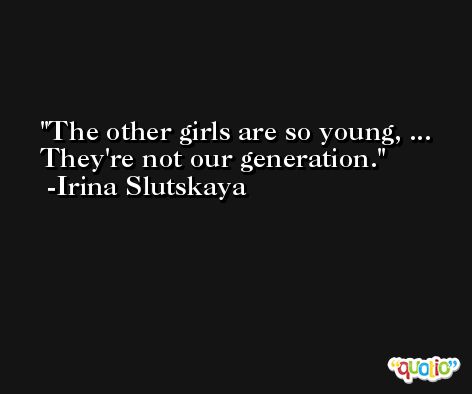 The other girls are so young, ... They're not our generation. -Irina Slutskaya