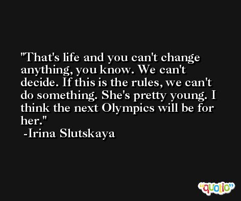 That's life and you can't change anything, you know. We can't decide. If this is the rules, we can't do something. She's pretty young. I think the next Olympics will be for her. -Irina Slutskaya