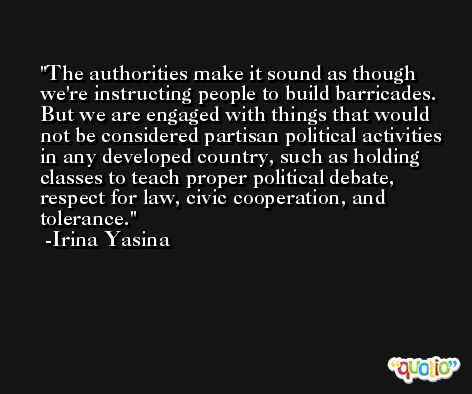 The authorities make it sound as though we're instructing people to build barricades. But we are engaged with things that would not be considered partisan political activities in any developed country, such as holding classes to teach proper political debate, respect for law, civic cooperation, and tolerance. -Irina Yasina