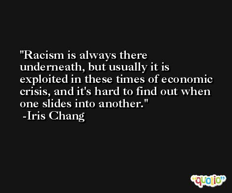 Racism is always there underneath, but usually it is exploited in these times of economic crisis, and it's hard to find out when one slides into another. -Iris Chang