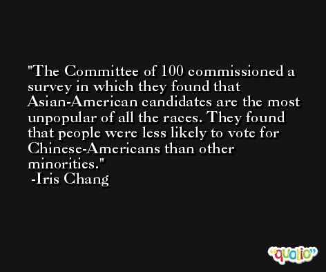 The Committee of 100 commissioned a survey in which they found that Asian-American candidates are the most unpopular of all the races. They found that people were less likely to vote for Chinese-Americans than other minorities. -Iris Chang