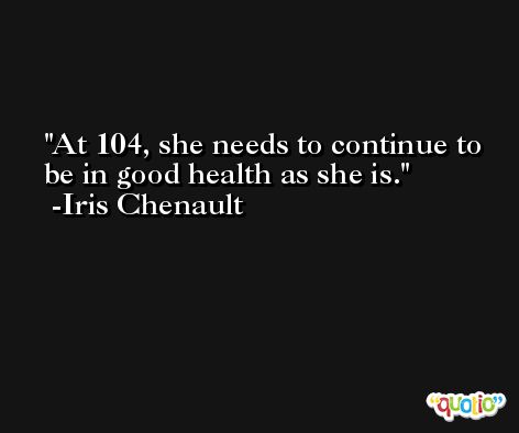 At 104, she needs to continue to be in good health as she is. -Iris Chenault
