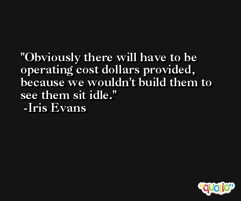 Obviously there will have to be operating cost dollars provided, because we wouldn't build them to see them sit idle. -Iris Evans