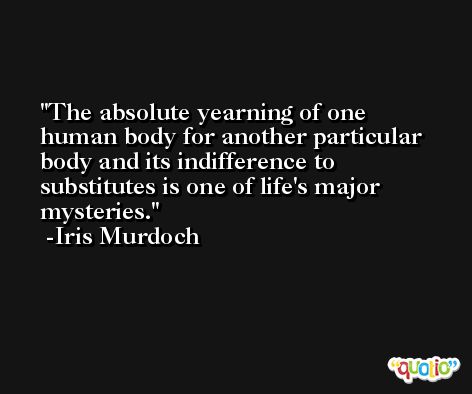 The absolute yearning of one human body for another particular body and its indifference to substitutes is one of life's major mysteries. -Iris Murdoch