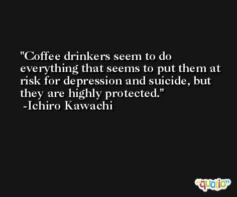 Coffee drinkers seem to do everything that seems to put them at risk for depression and suicide, but they are highly protected. -Ichiro Kawachi
