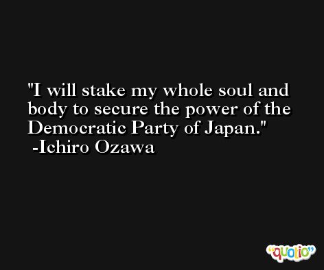 I will stake my whole soul and body to secure the power of the Democratic Party of Japan. -Ichiro Ozawa