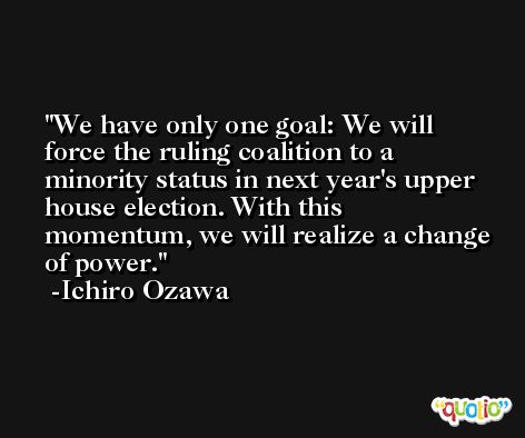 We have only one goal: We will force the ruling coalition to a minority status in next year's upper house election. With this momentum, we will realize a change of power. -Ichiro Ozawa