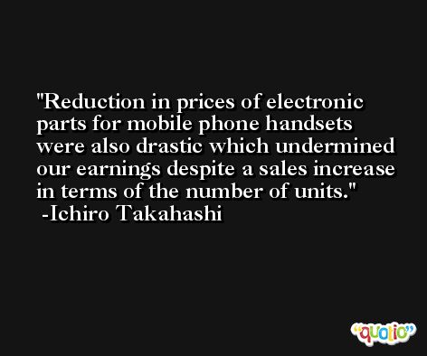 Reduction in prices of electronic parts for mobile phone handsets were also drastic which undermined our earnings despite a sales increase in terms of the number of units. -Ichiro Takahashi