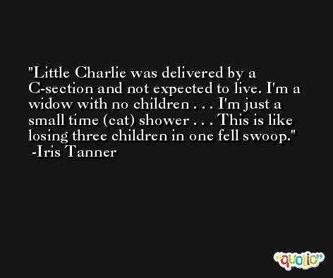 Little Charlie was delivered by a C-section and not expected to live. I'm a widow with no children . . . I'm just a small time (cat) shower . . . This is like losing three children in one fell swoop. -Iris Tanner