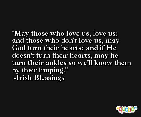 May those who love us, love us; and those who don't love us, may God turn their hearts; and if He doesn't turn their hearts, may he turn their ankles so we'll know them by their limping. -Irish Blessings