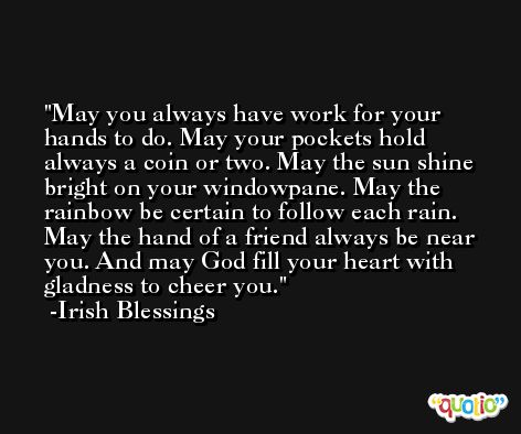 May you always have work for your hands to do. May your pockets hold always a coin or two. May the sun shine bright on your windowpane. May the rainbow be certain to follow each rain. May the hand of a friend always be near you. And may God fill your heart with gladness to cheer you. -Irish Blessings