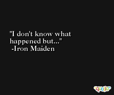 I don't know what happened but... -Iron Maiden