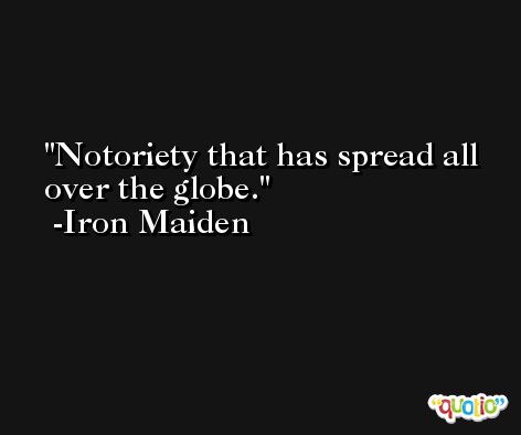 Notoriety that has spread all over the globe. -Iron Maiden