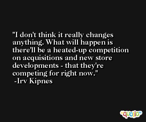 I don't think it really changes anything. What will happen is there'll be a heated-up competition on acquisitions and new store developments - that they're competing for right now. -Irv Kipnes