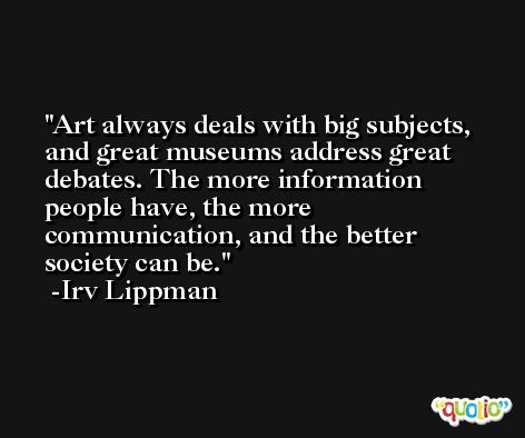 Art always deals with big subjects, and great museums address great debates. The more information people have, the more communication, and the better society can be. -Irv Lippman