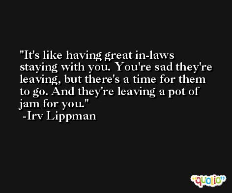 It's like having great in-laws staying with you. You're sad they're leaving, but there's a time for them to go. And they're leaving a pot of jam for you. -Irv Lippman
