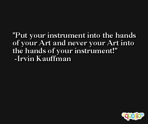 Put your instrument into the hands of your Art and never your Art into the hands of your instrument! -Irvin Kauffman