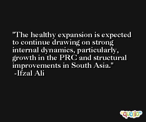 The healthy expansion is expected to continue drawing on strong internal dynamics, particularly, growth in the PRC and structural improvements in South Asia. -Ifzal Ali