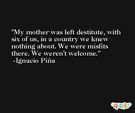 My mother was left destitute, with six of us, in a country we knew nothing about. We were misfits there. We weren't welcome. -Ignacio Piña