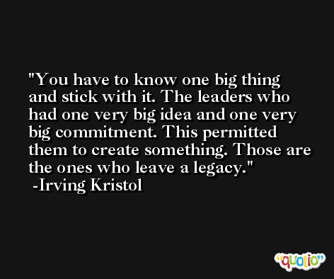 You have to know one big thing and stick with it. The leaders who had one very big idea and one very big commitment. This permitted them to create something. Those are the ones who leave a legacy. -Irving Kristol
