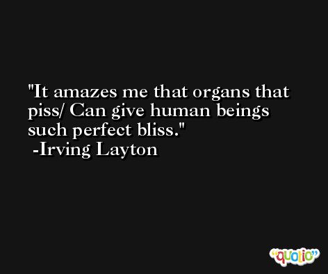 It amazes me that organs that piss/ Can give human beings such perfect bliss. -Irving Layton