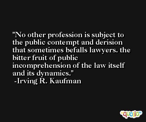 No other profession is subject to the public contempt and derision that sometimes befalls lawyers. the bitter fruit of public incomprehension of the law itself and its dynamics. -Irving R. Kaufman
