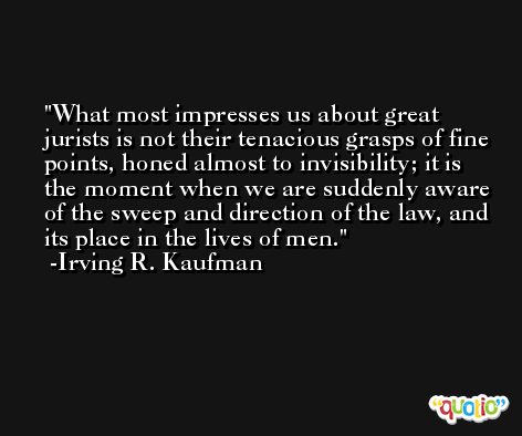 What most impresses us about great jurists is not their tenacious grasps of fine points, honed almost to invisibility; it is the moment when we are suddenly aware of the sweep and direction of the law, and its place in the lives of men. -Irving R. Kaufman