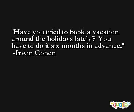 Have you tried to book a vacation around the holidays lately? You have to do it six months in advance. -Irwin Cohen