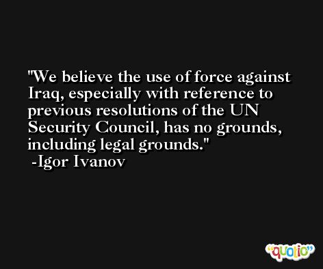 We believe the use of force against Iraq, especially with reference to previous resolutions of the UN Security Council, has no grounds, including legal grounds. -Igor Ivanov
