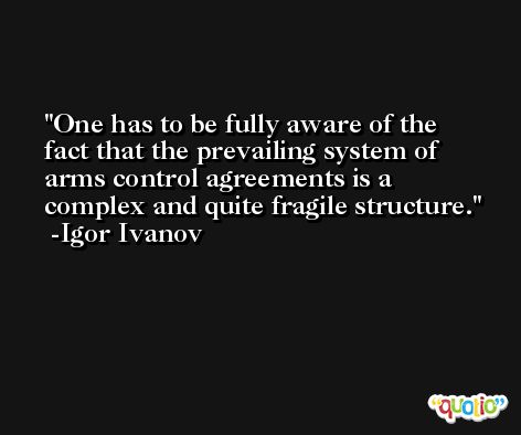 One has to be fully aware of the fact that the prevailing system of arms control agreements is a complex and quite fragile structure. -Igor Ivanov