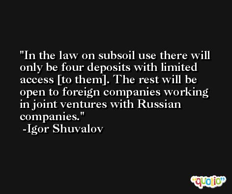 In the law on subsoil use there will only be four deposits with limited access [to them]. The rest will be open to foreign companies working in joint ventures with Russian companies. -Igor Shuvalov
