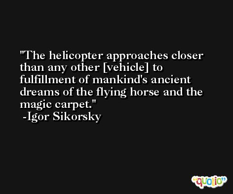 The helicopter approaches closer than any other [vehicle] to fulfillment of mankind's ancient dreams of the flying horse and the magic carpet. -Igor Sikorsky