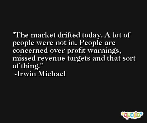 The market drifted today. A lot of people were not in. People are concerned over profit warnings, missed revenue targets and that sort of thing. -Irwin Michael