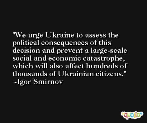 We urge Ukraine to assess the political consequences of this decision and prevent a large-scale social and economic catastrophe, which will also affect hundreds of thousands of Ukrainian citizens. -Igor Smirnov