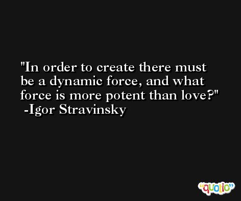 In order to create there must be a dynamic force, and what force is more potent than love? -Igor Stravinsky