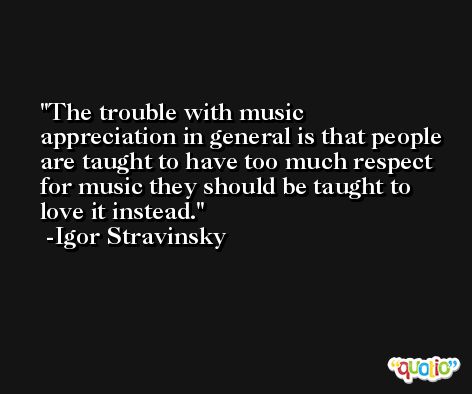 The trouble with music appreciation in general is that people are taught to have too much respect for music they should be taught to love it instead. -Igor Stravinsky