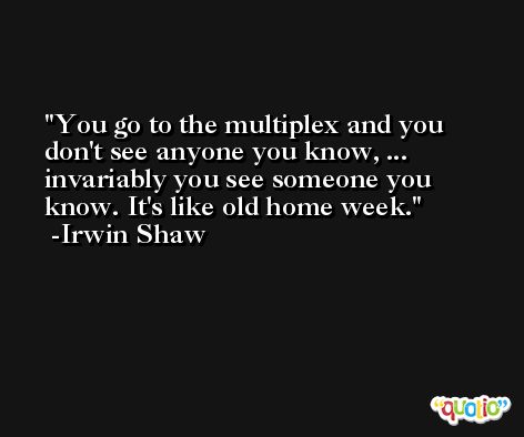 You go to the multiplex and you don't see anyone you know, ... invariably you see someone you know. It's like old home week. -Irwin Shaw