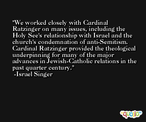 We worked closely with Cardinal Ratzinger on many issues, including the Holy See's relationship with Israel and the church's condemnation of anti-Semitism. Cardinal Ratzinger provided the theological underpinning for many of the major advances in Jewish-Catholic relations in the past quarter century. -Israel Singer