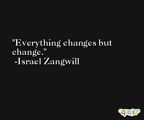 Everything changes but change. -Israel Zangwill