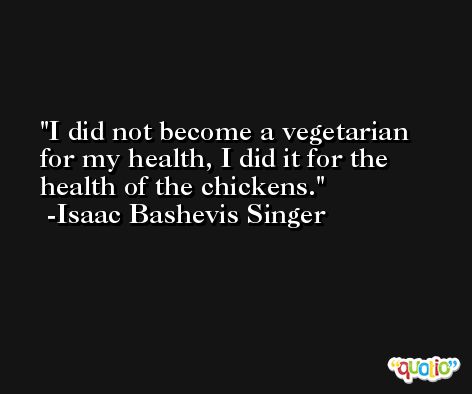 I did not become a vegetarian for my health, I did it for the health of the chickens. -Isaac Bashevis Singer