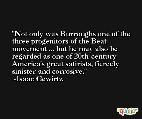 Not only was Burroughs one of the three progenitors of the Beat movement ... but he may also be regarded as one of 20th-century America's great satirists, fiercely sinister and corrosive. -Isaac Gewirtz