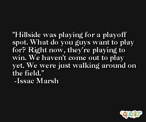 Hillside was playing for a playoff spot. What do you guys want to play for? Right now, they're playing to win. We haven't come out to play yet. We were just walking around on the field. -Issac Marsh