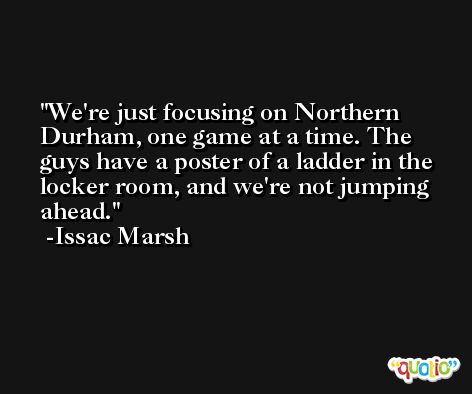 We're just focusing on Northern Durham, one game at a time. The guys have a poster of a ladder in the locker room, and we're not jumping ahead. -Issac Marsh