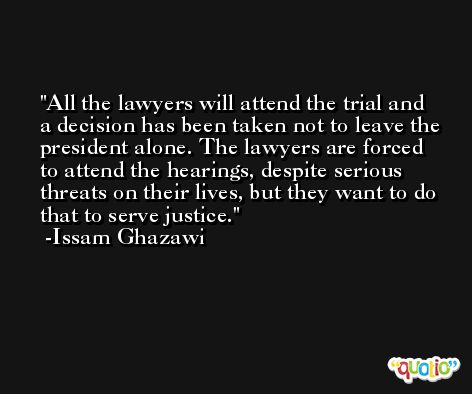 All the lawyers will attend the trial and a decision has been taken not to leave the president alone. The lawyers are forced to attend the hearings, despite serious threats on their lives, but they want to do that to serve justice. -Issam Ghazawi