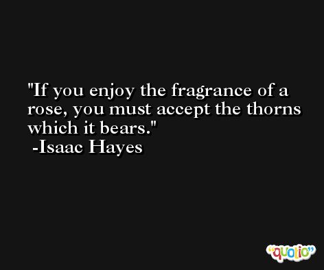 If you enjoy the fragrance of a rose, you must accept the thorns which it bears. -Isaac Hayes