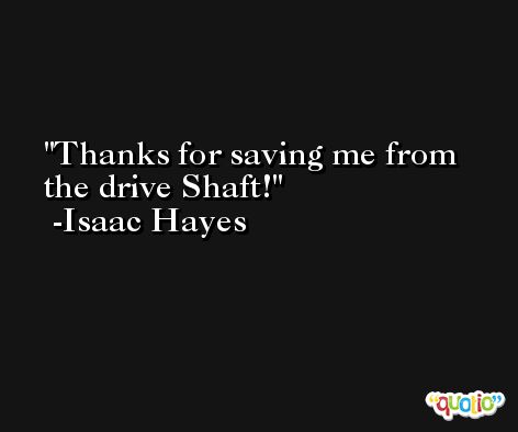 Thanks for saving me from the drive Shaft! -Isaac Hayes
