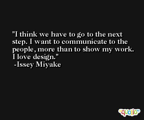 I think we have to go to the next step. I want to communicate to the people, more than to show my work. I love design. -Issey Miyake